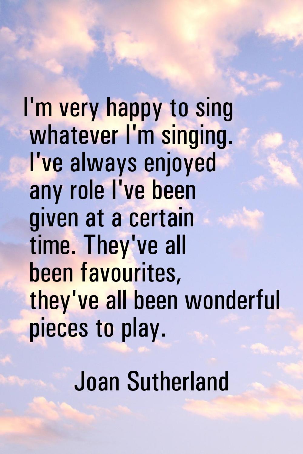 I'm very happy to sing whatever I'm singing. I've always enjoyed any role I've been given at a cert
