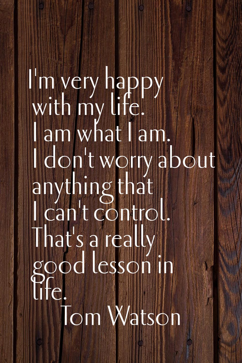 I'm very happy with my life. I am what I am. I don't worry about anything that I can't control. Tha
