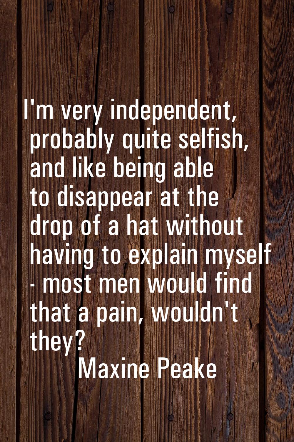 I'm very independent, probably quite selfish, and like being able to disappear at the drop of a hat