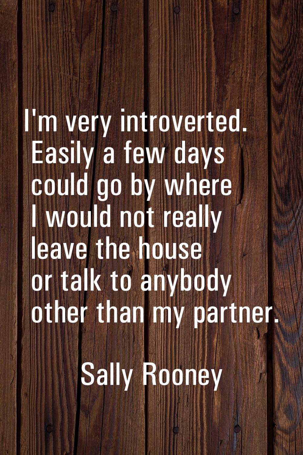 I'm very introverted. Easily a few days could go by where I would not really leave the house or tal