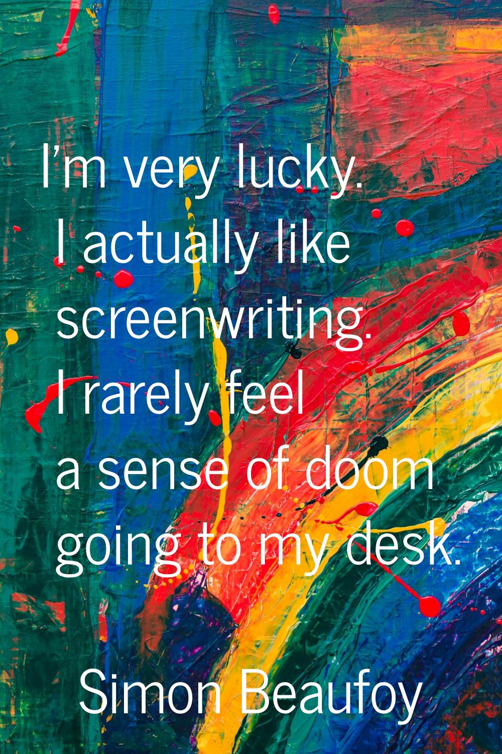I'm very lucky. I actually like screenwriting. I rarely feel a sense of doom going to my desk.