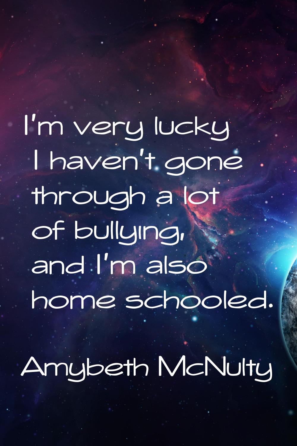 I'm very lucky I haven't gone through a lot of bullying, and I'm also home schooled.