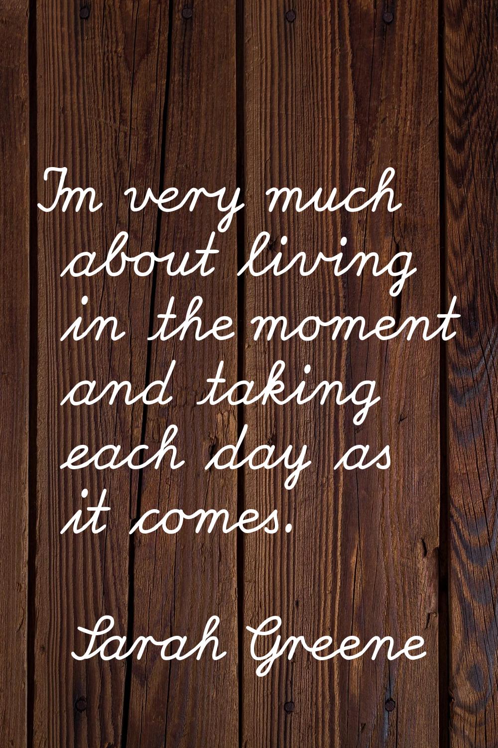 I'm very much about living in the moment and taking each day as it comes.
