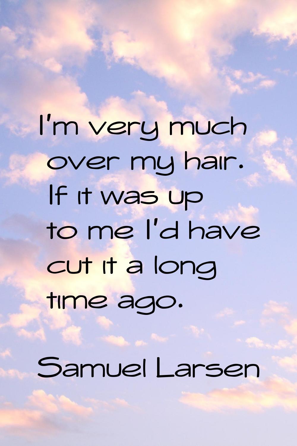 I'm very much over my hair. If it was up to me I'd have cut it a long time ago.