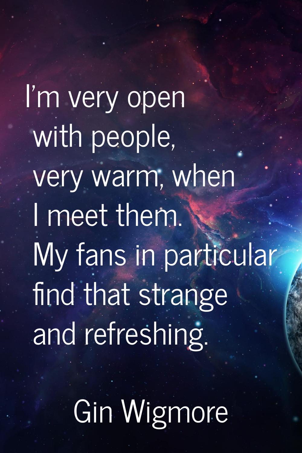 I'm very open with people, very warm, when I meet them. My fans in particular find that strange and