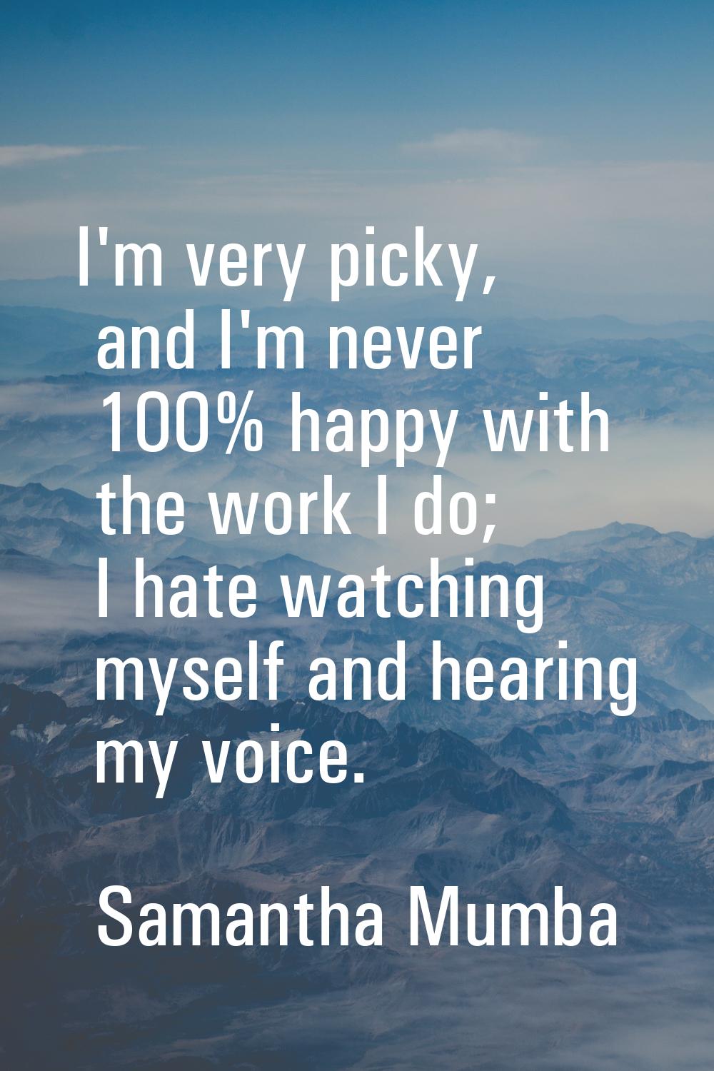 I'm very picky, and I'm never 100% happy with the work I do; I hate watching myself and hearing my 