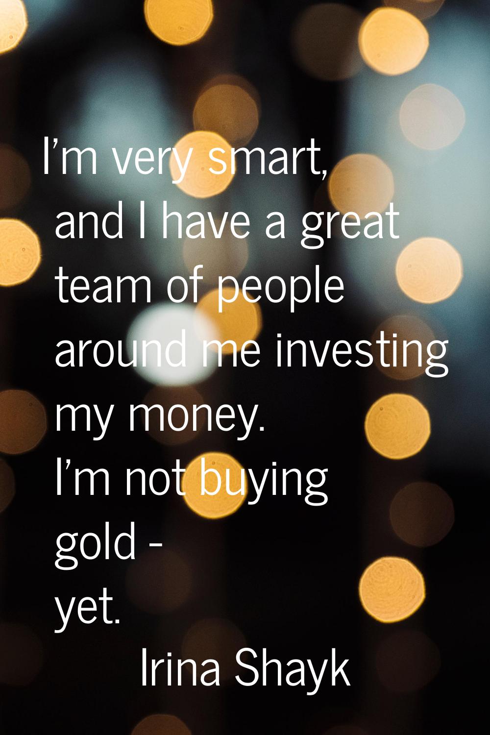 I'm very smart, and I have a great team of people around me investing my money. I'm not buying gold