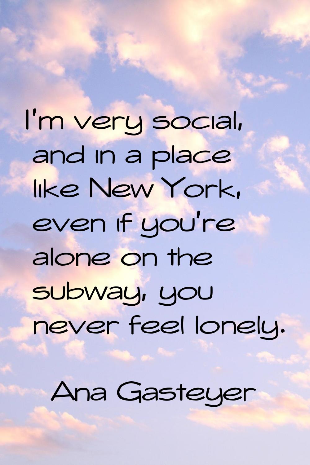 I'm very social, and in a place like New York, even if you're alone on the subway, you never feel l