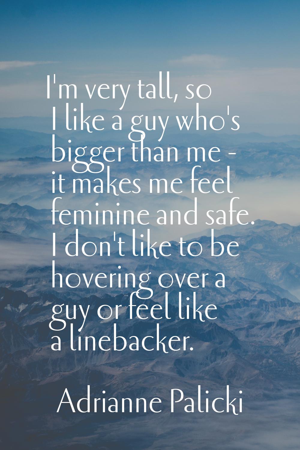 I'm very tall, so I like a guy who's bigger than me - it makes me feel feminine and safe. I don't l