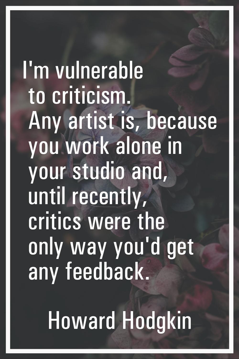 I'm vulnerable to criticism. Any artist is, because you work alone in your studio and, until recent