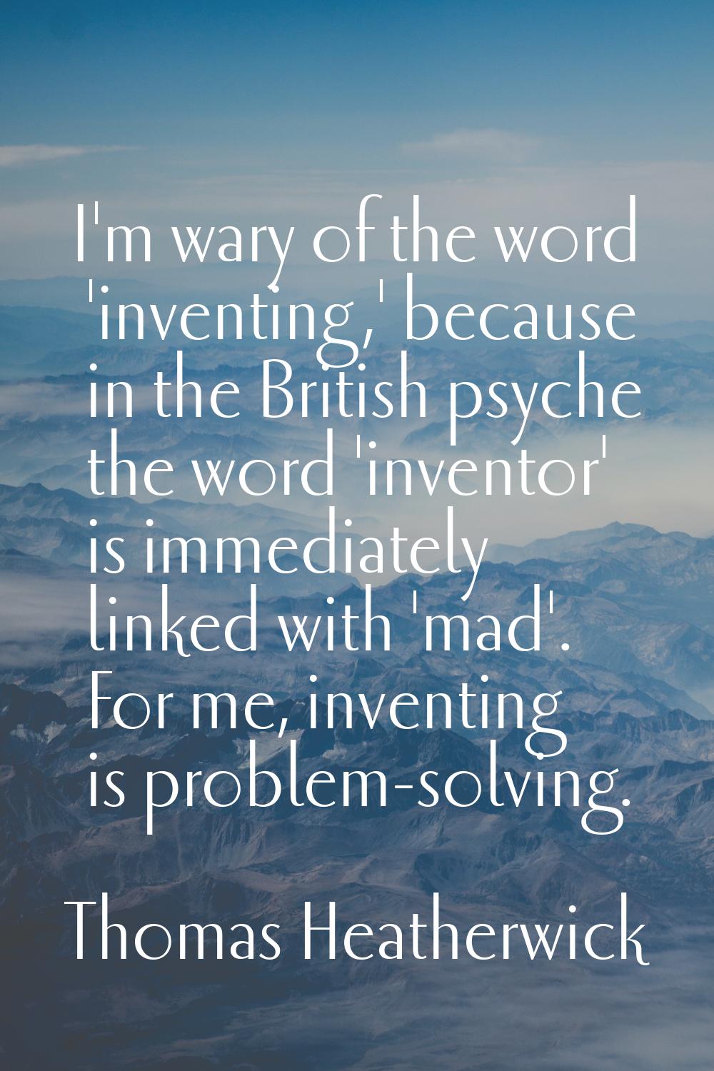 I'm wary of the word 'inventing,' because in the British psyche the word 'inventor' is immediately 