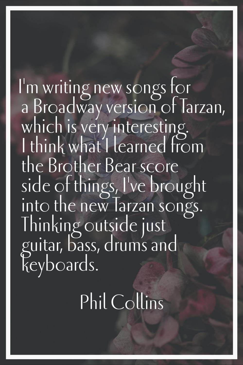 I'm writing new songs for a Broadway version of Tarzan, which is very interesting. I think what I l