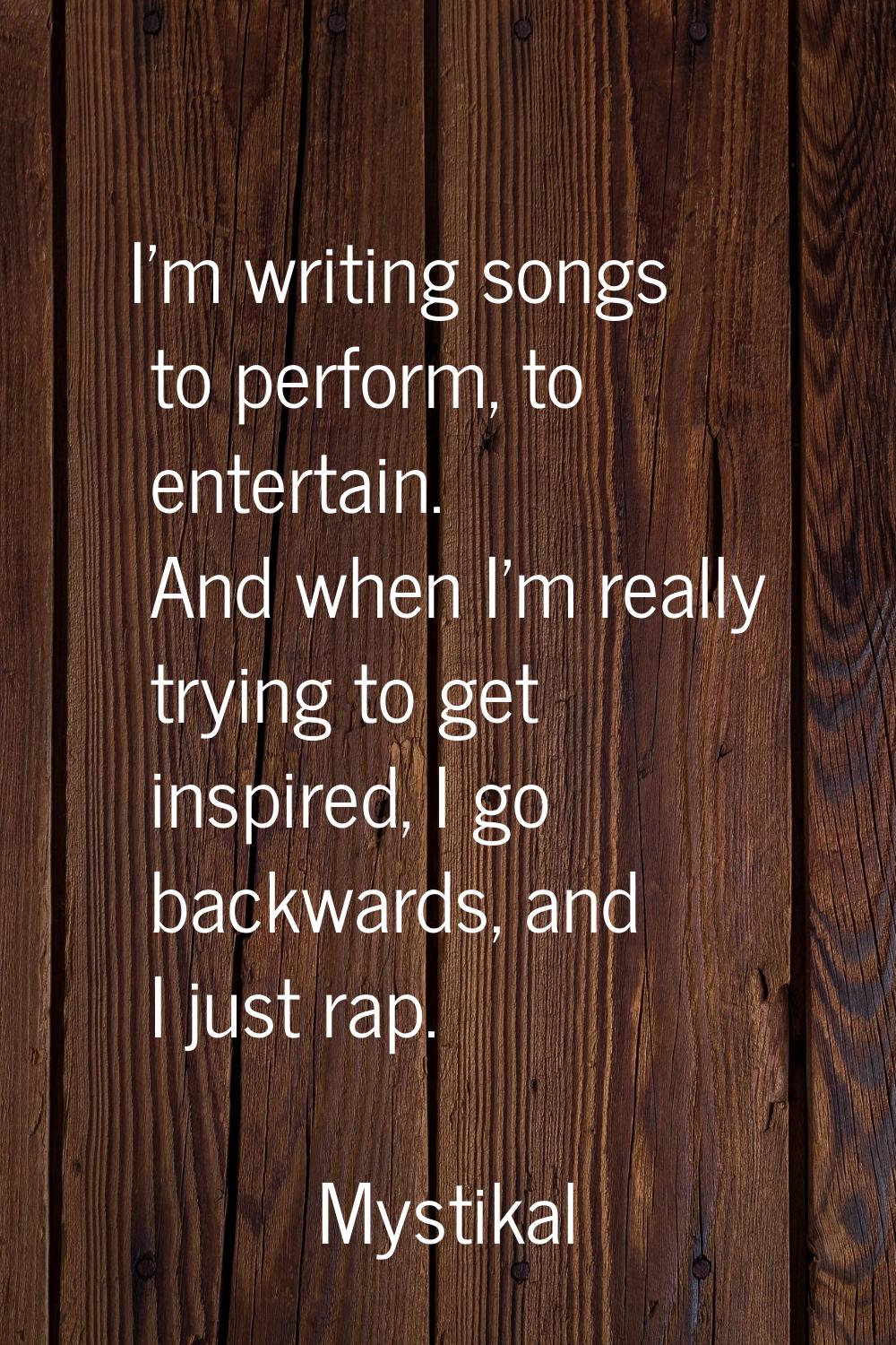 I'm writing songs to perform, to entertain. And when I'm really trying to get inspired, I go backwa