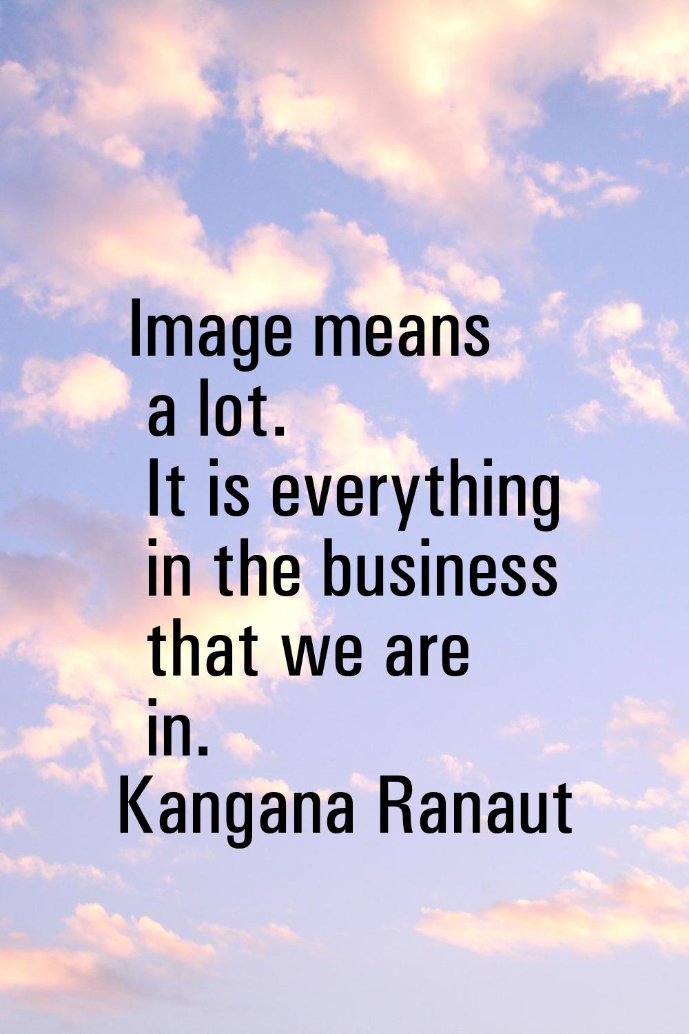 Image means a lot. It is everything in the business that we are in.