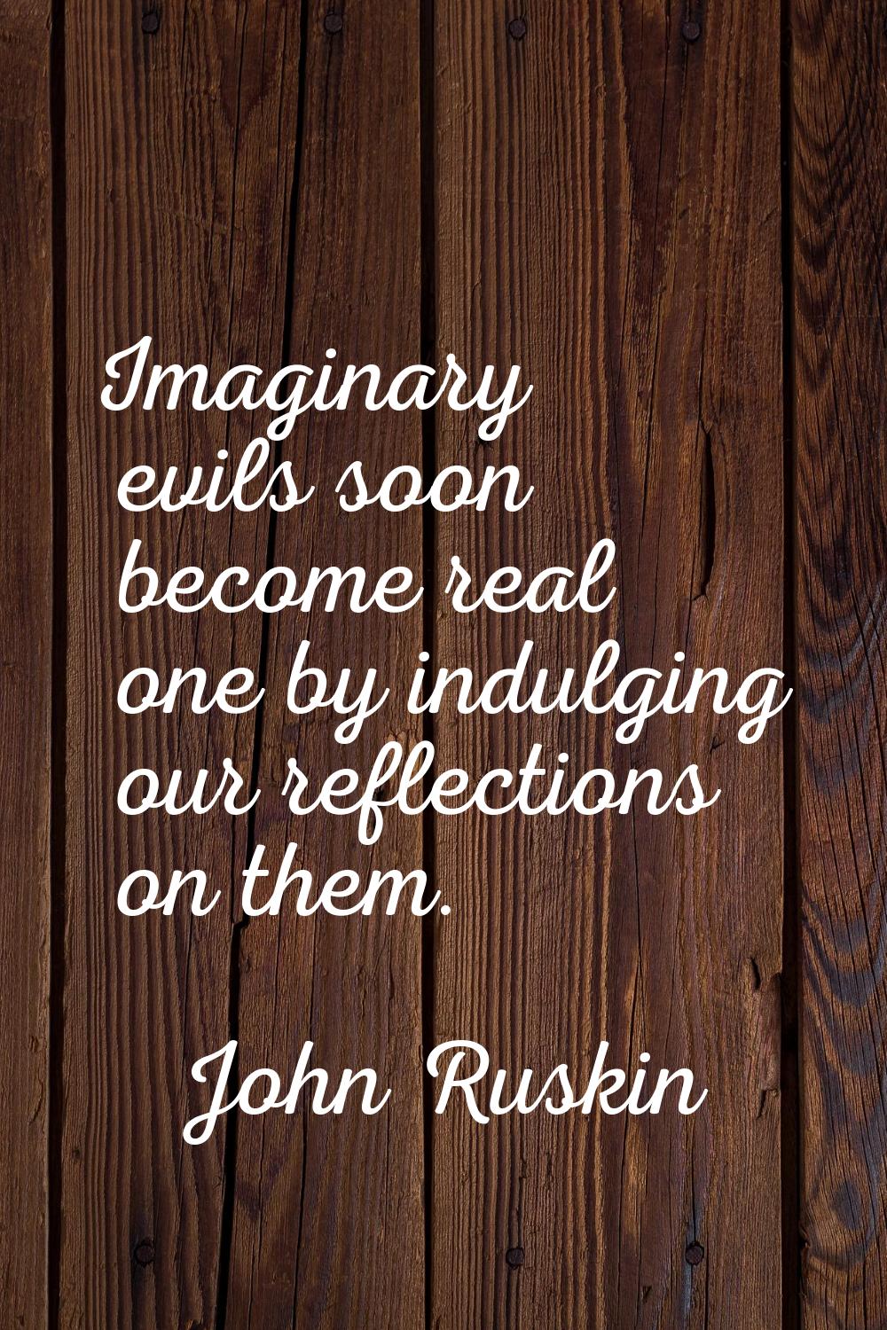 Imaginary evils soon become real one by indulging our reflections on them.