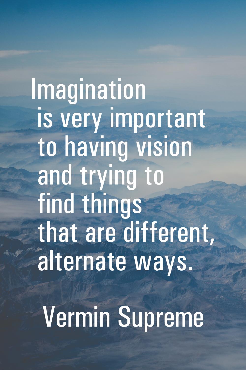 Imagination is very important to having vision and trying to find things that are different, altern