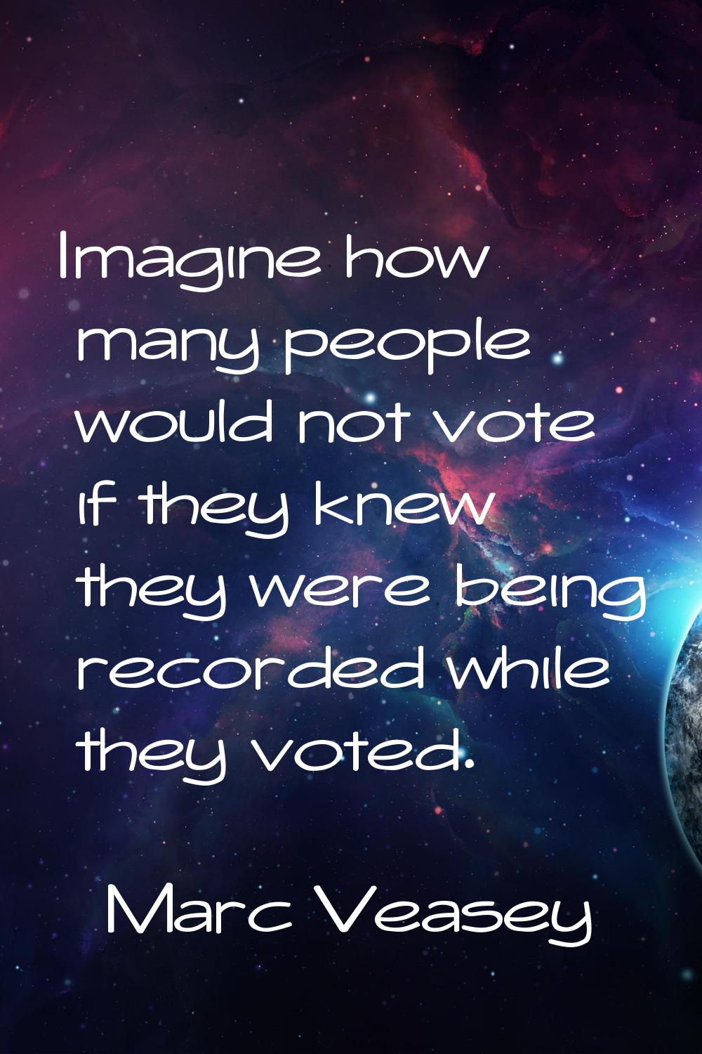 Imagine how many people would not vote if they knew they were being recorded while they voted.