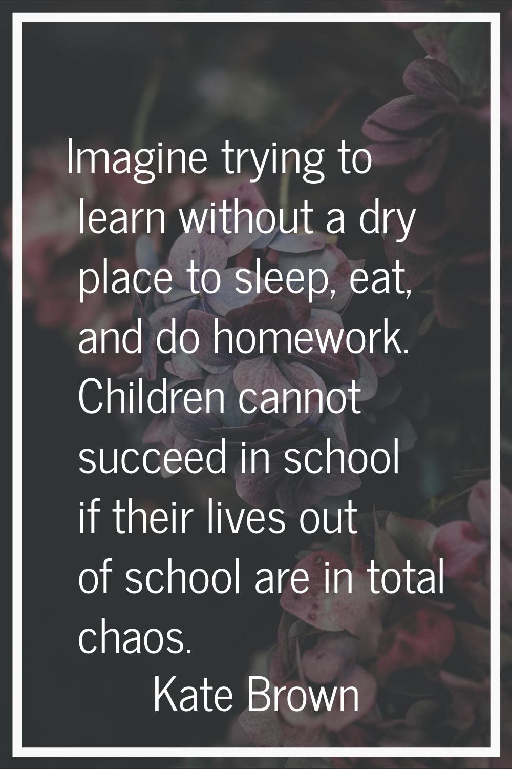 Imagine trying to learn without a dry place to sleep, eat, and do homework. Children cannot succeed