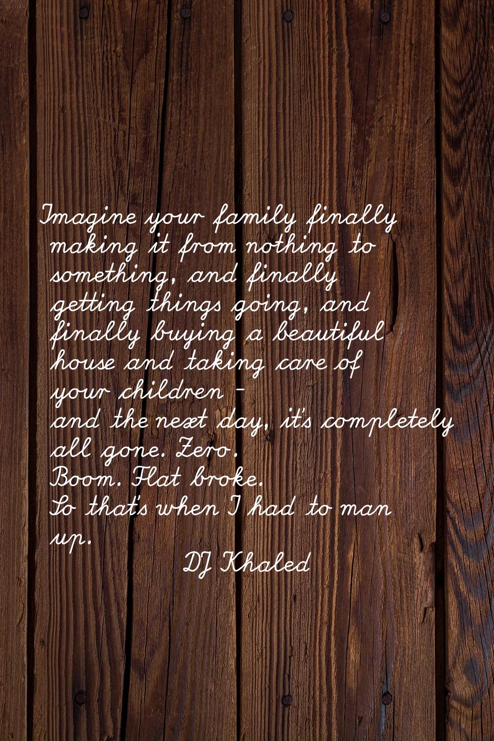 Imagine your family finally making it from nothing to something, and finally getting things going, 