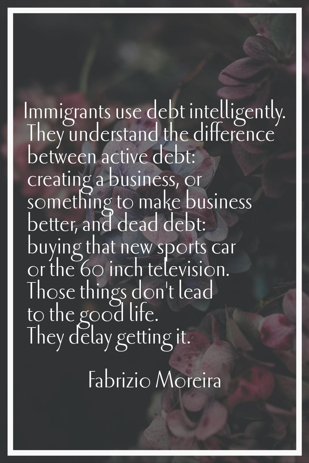 Immigrants use debt intelligently. They understand the difference between active debt: creating a b