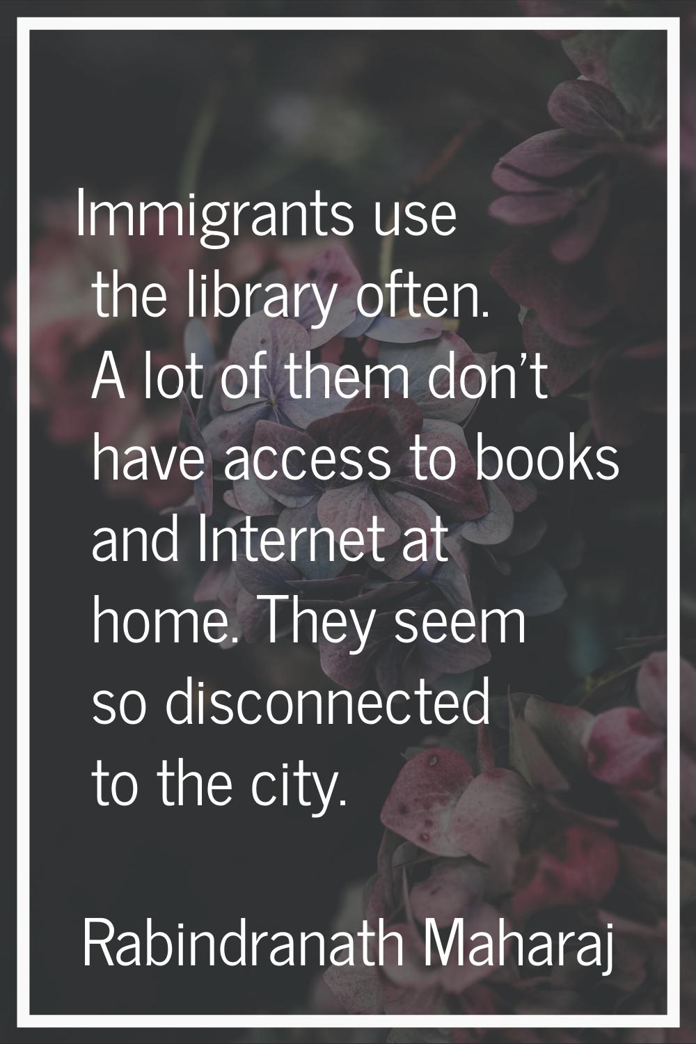 Immigrants use the library often. A lot of them don't have access to books and Internet at home. Th
