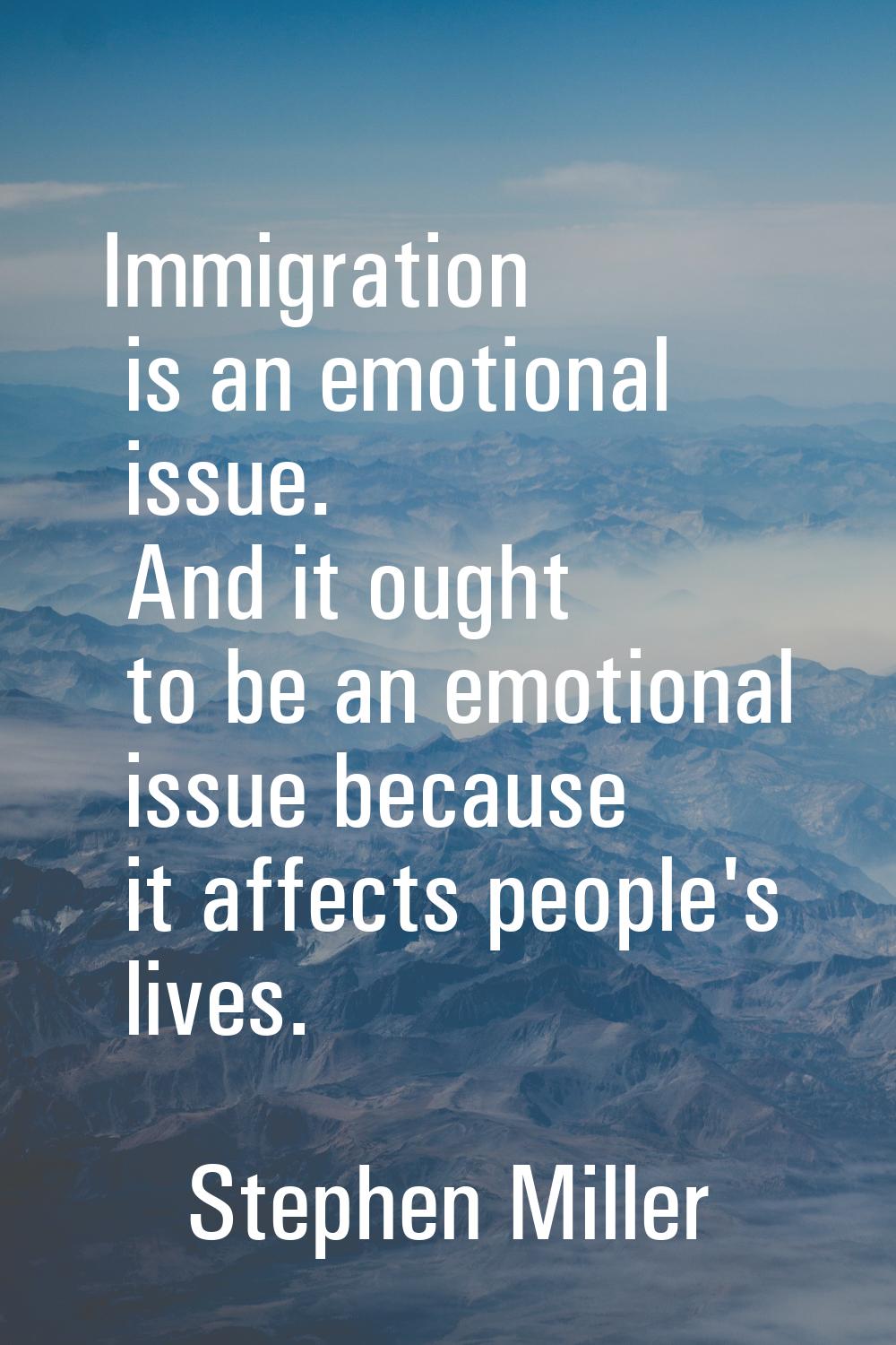 Immigration is an emotional issue. And it ought to be an emotional issue because it affects people'