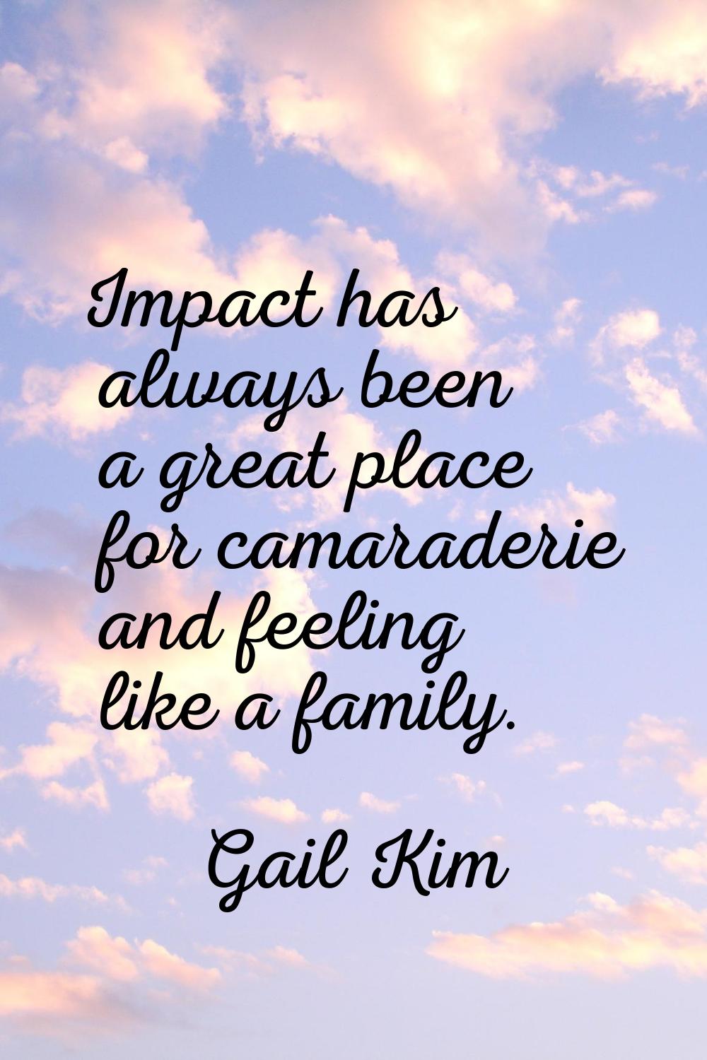 Impact has always been a great place for camaraderie and feeling like a family.