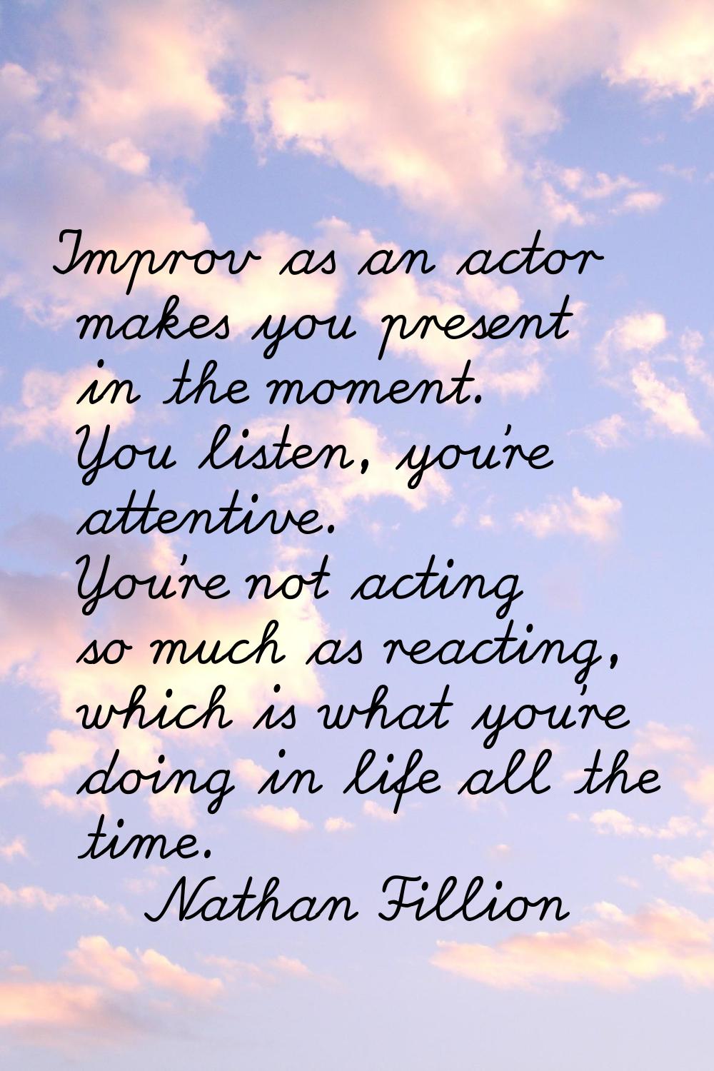 Improv as an actor makes you present in the moment. You listen, you're attentive. You're not acting
