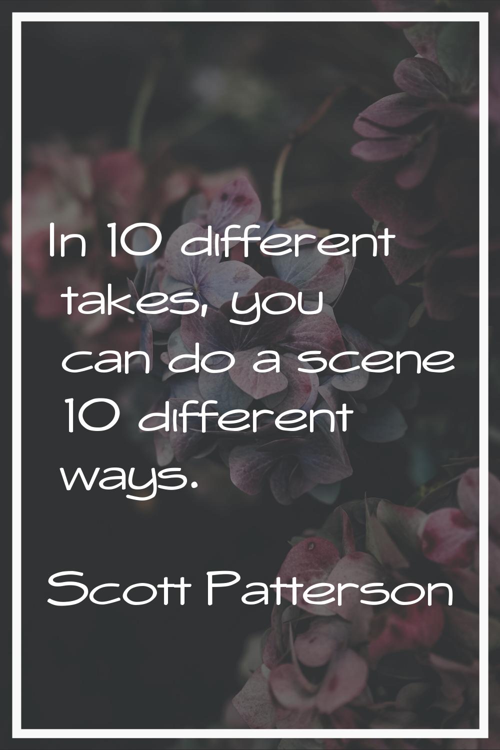 In 10 different takes, you can do a scene 10 different ways.