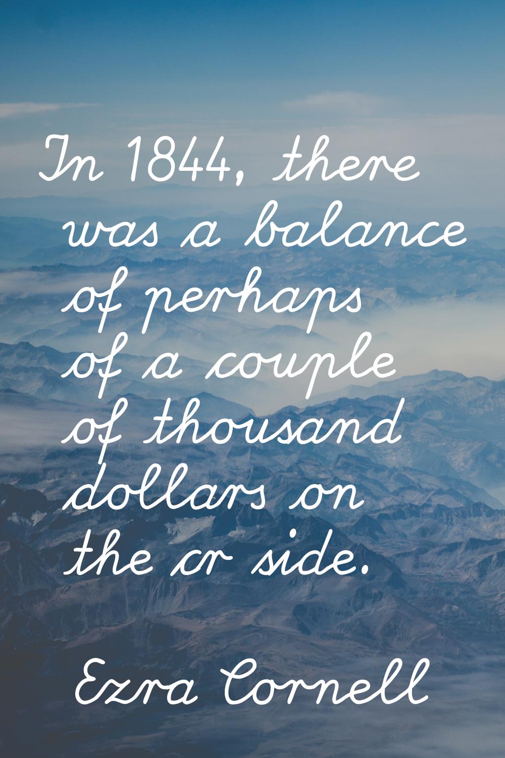 In 1844, there was a balance of perhaps of a couple of thousand dollars on the cr side.
