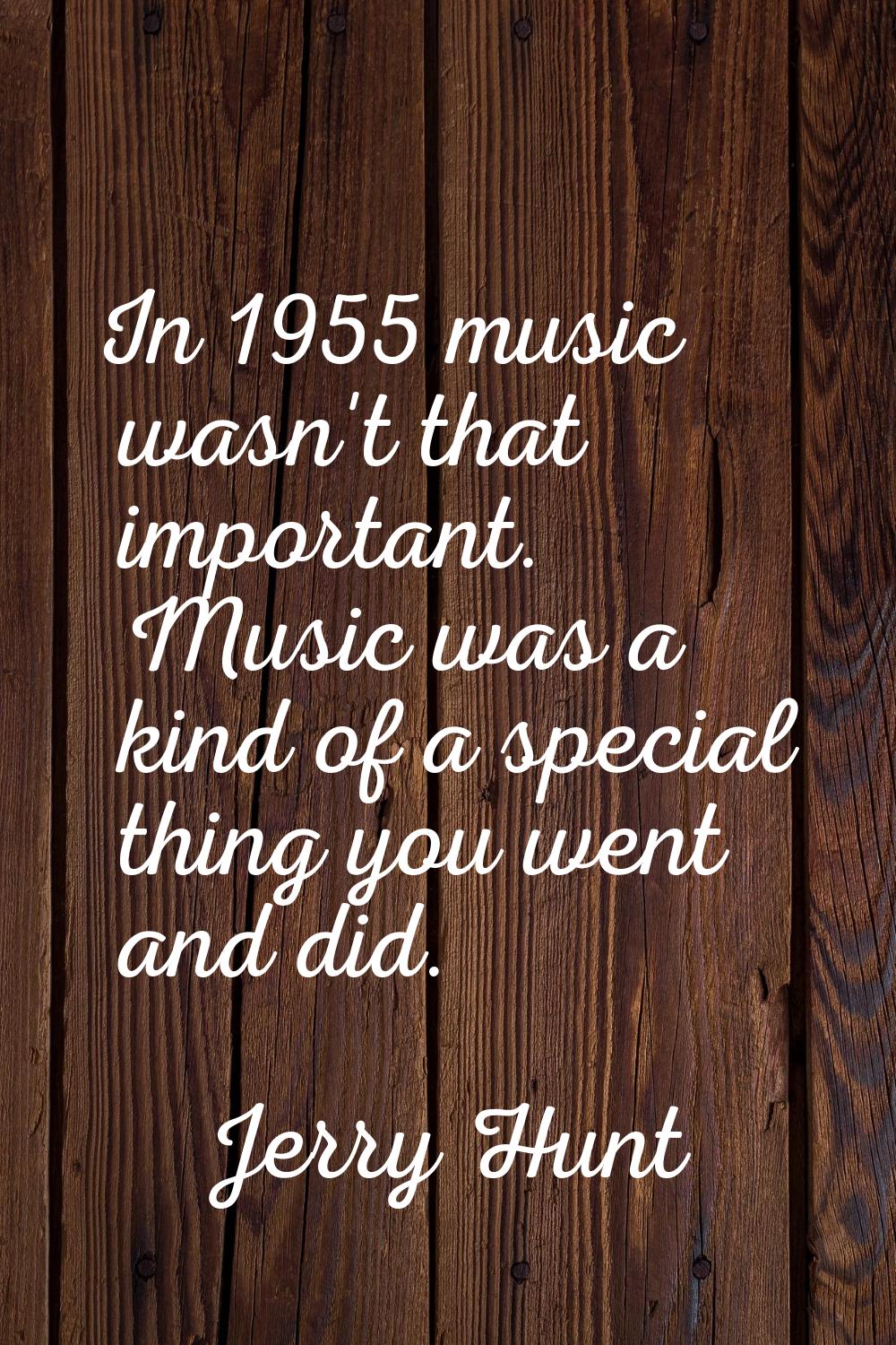 In 1955 music wasn't that important. Music was a kind of a special thing you went and did.