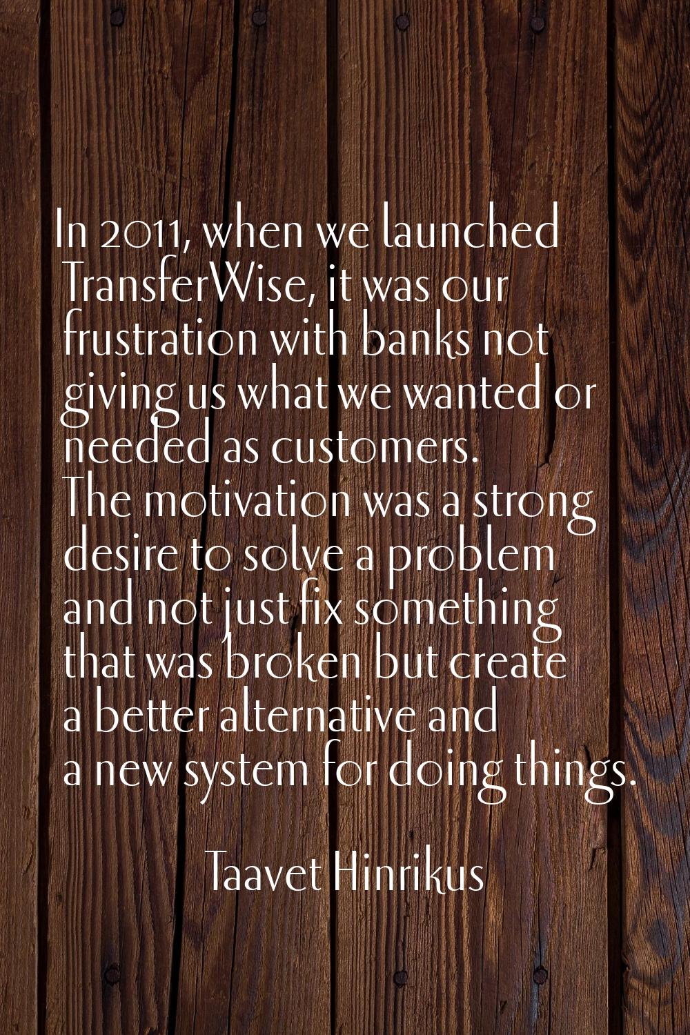 In 2011, when we launched TransferWise, it was our frustration with banks not giving us what we wan