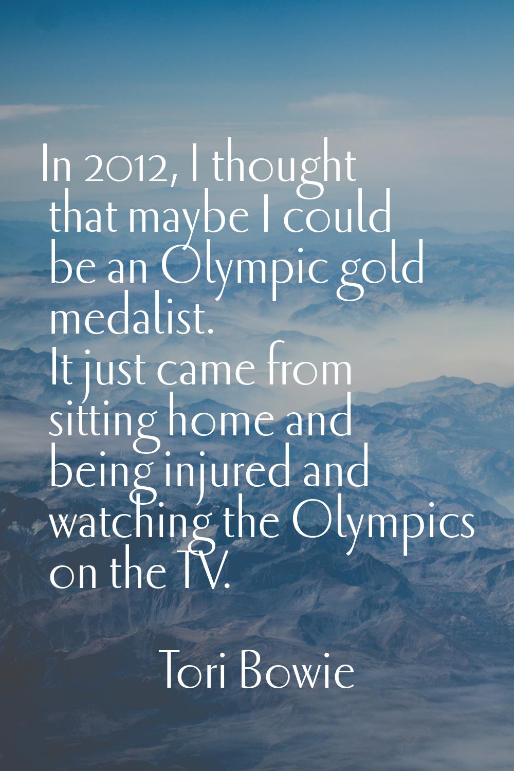In 2012, I thought that maybe I could be an Olympic gold medalist. It just came from sitting home a
