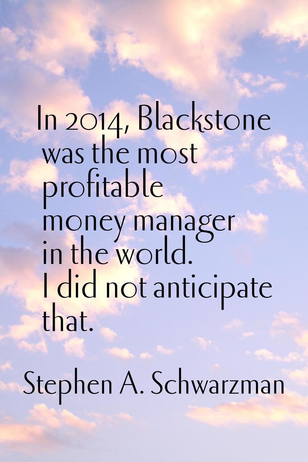 In 2014, Blackstone was the most profitable money manager in the world. I did not anticipate that.
