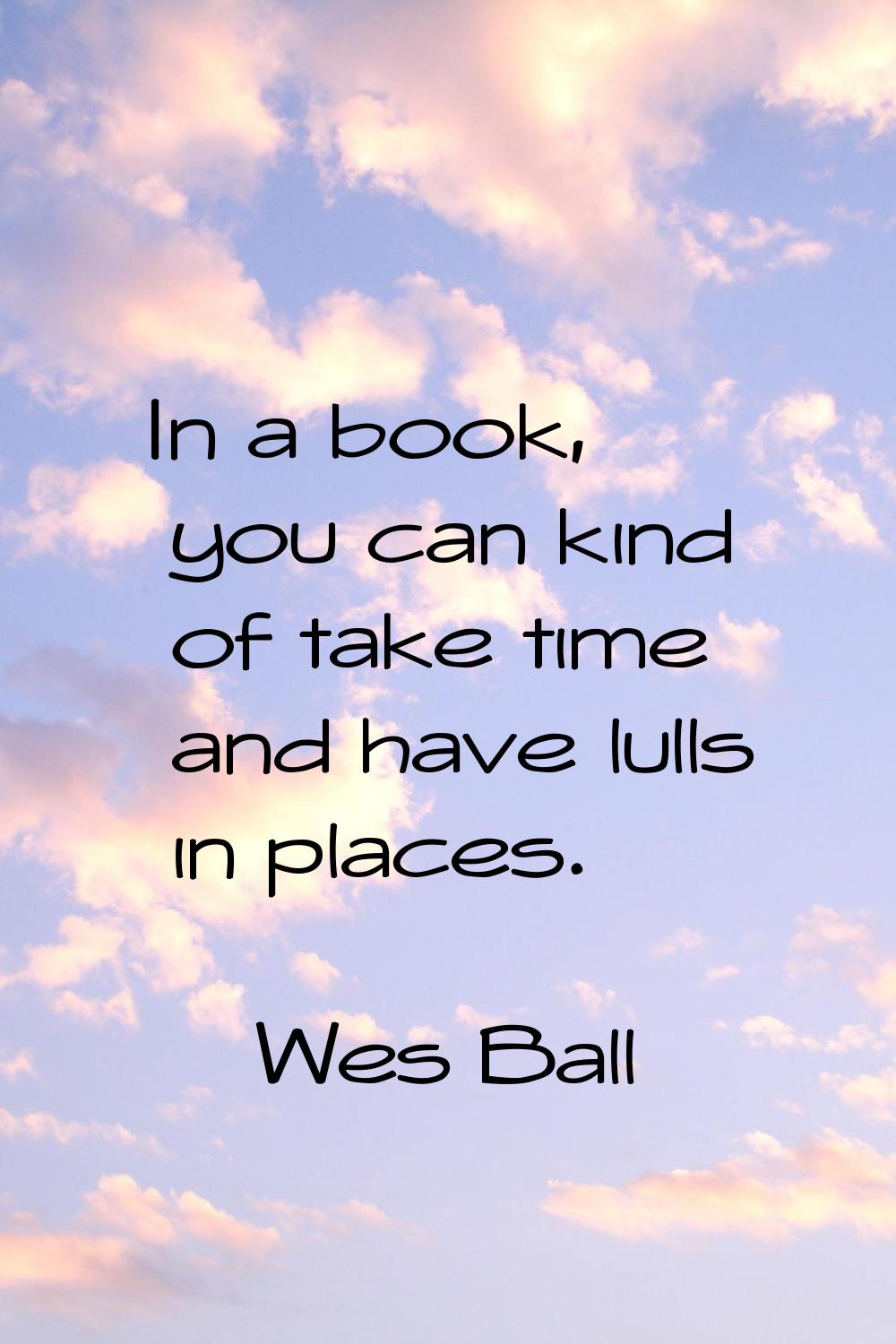 In a book, you can kind of take time and have lulls in places.