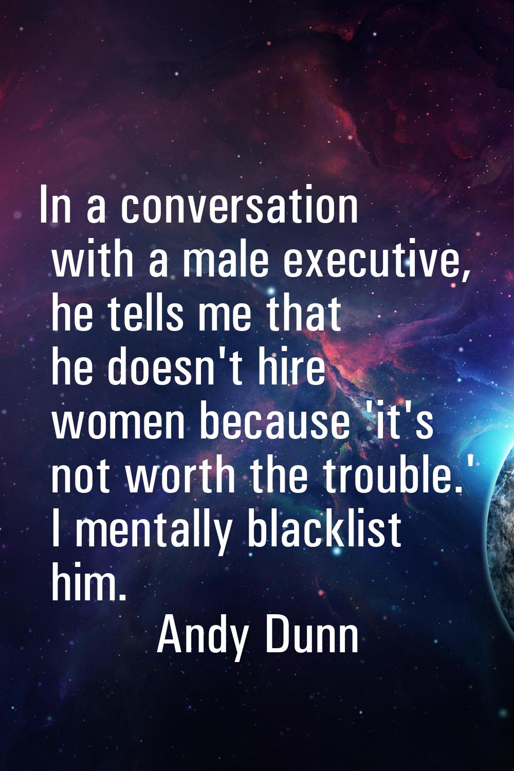 In a conversation with a male executive, he tells me that he doesn't hire women because 'it's not w
