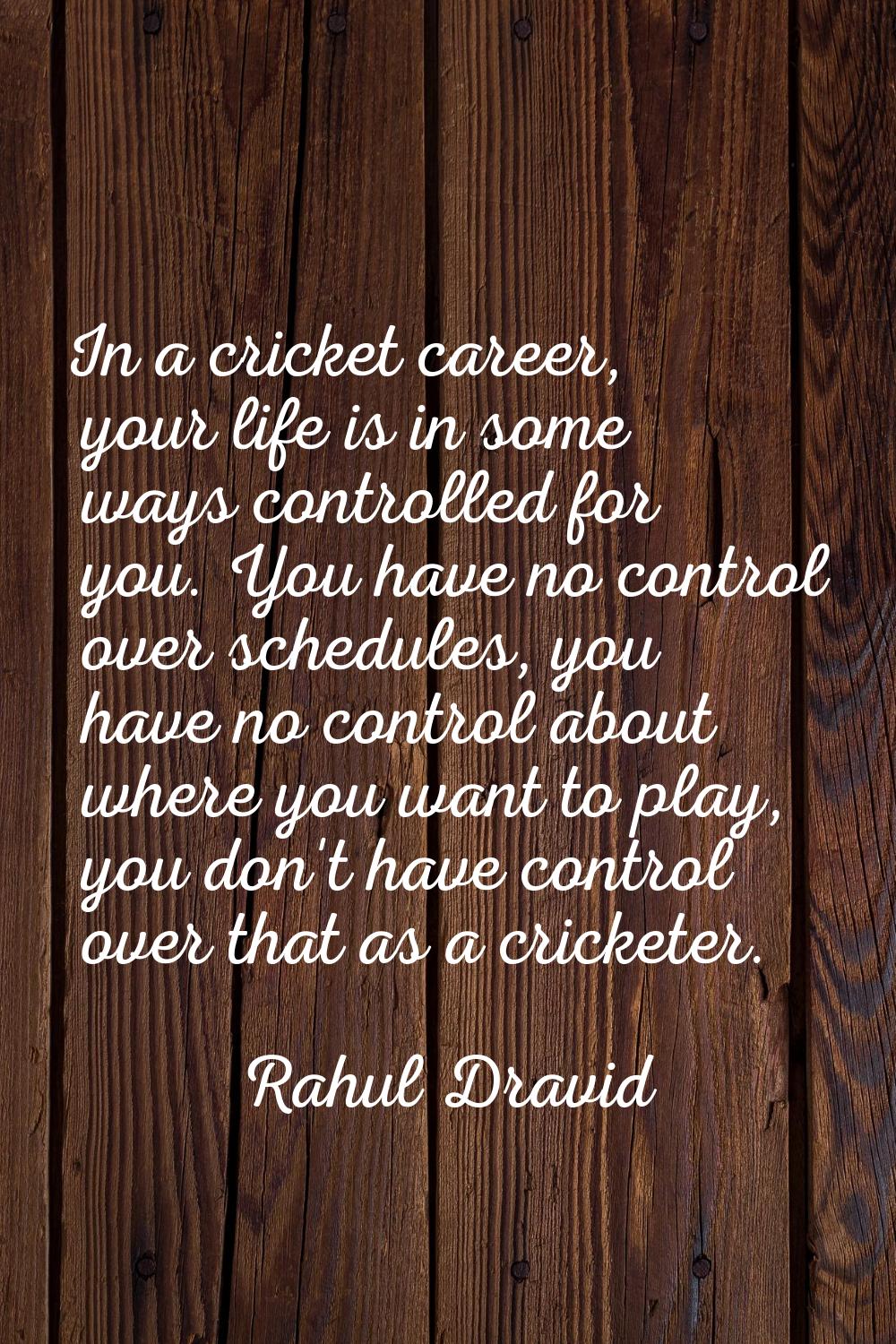 In a cricket career, your life is in some ways controlled for you. You have no control over schedul