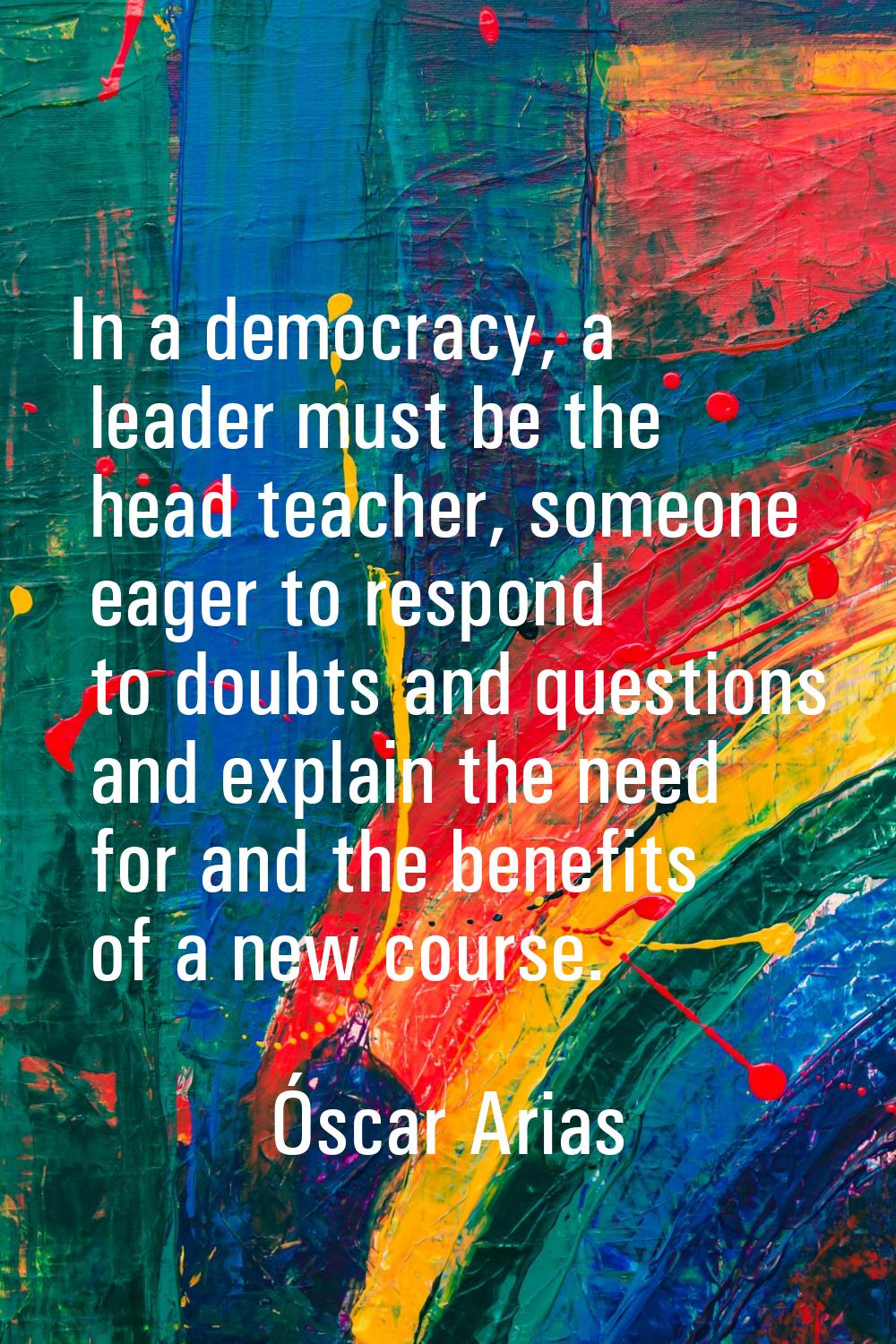 In a democracy, a leader must be the head teacher, someone eager to respond to doubts and questions