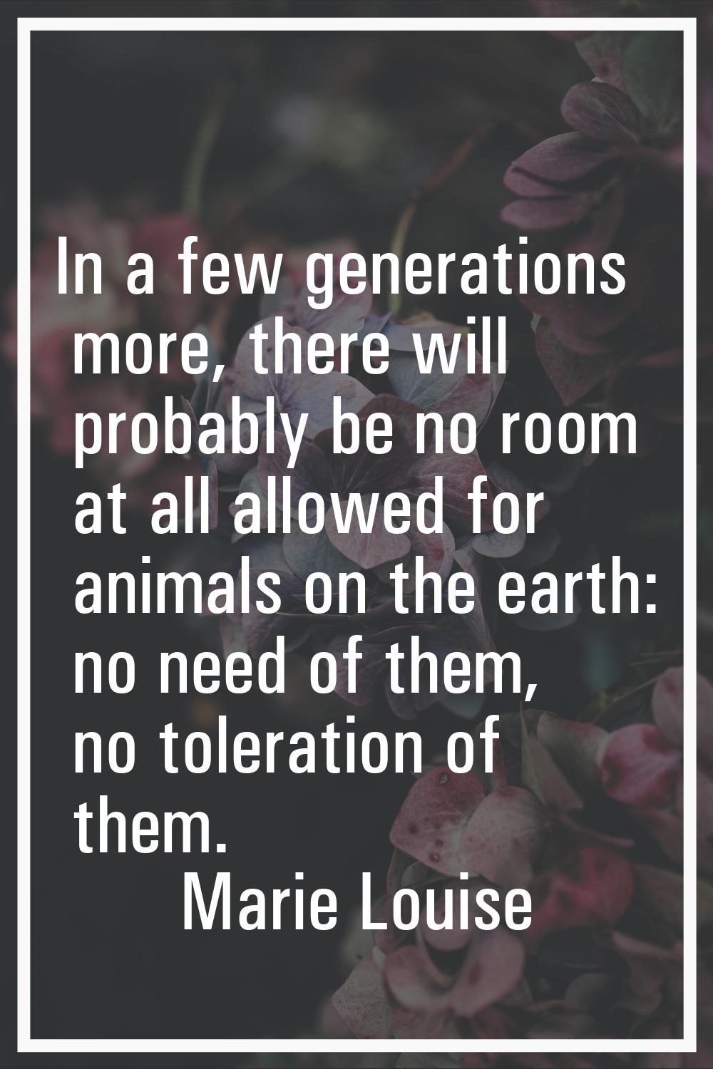 In a few generations more, there will probably be no room at all allowed for animals on the earth: 