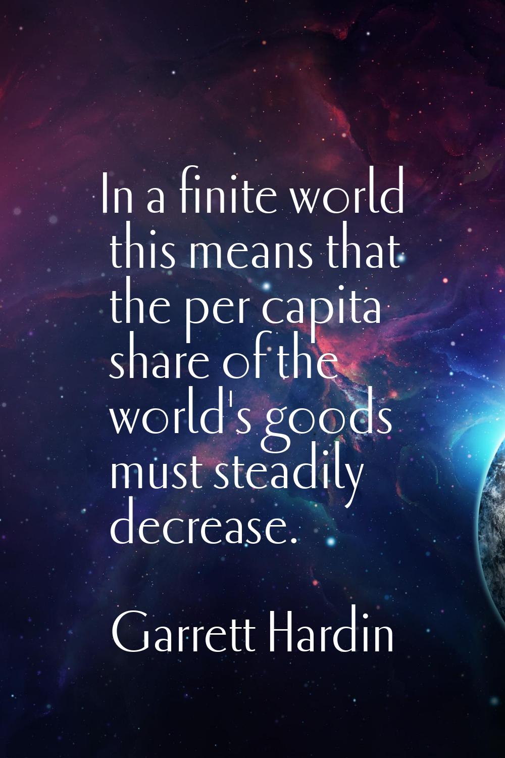 In a finite world this means that the per capita share of the world's goods must steadily decrease.
