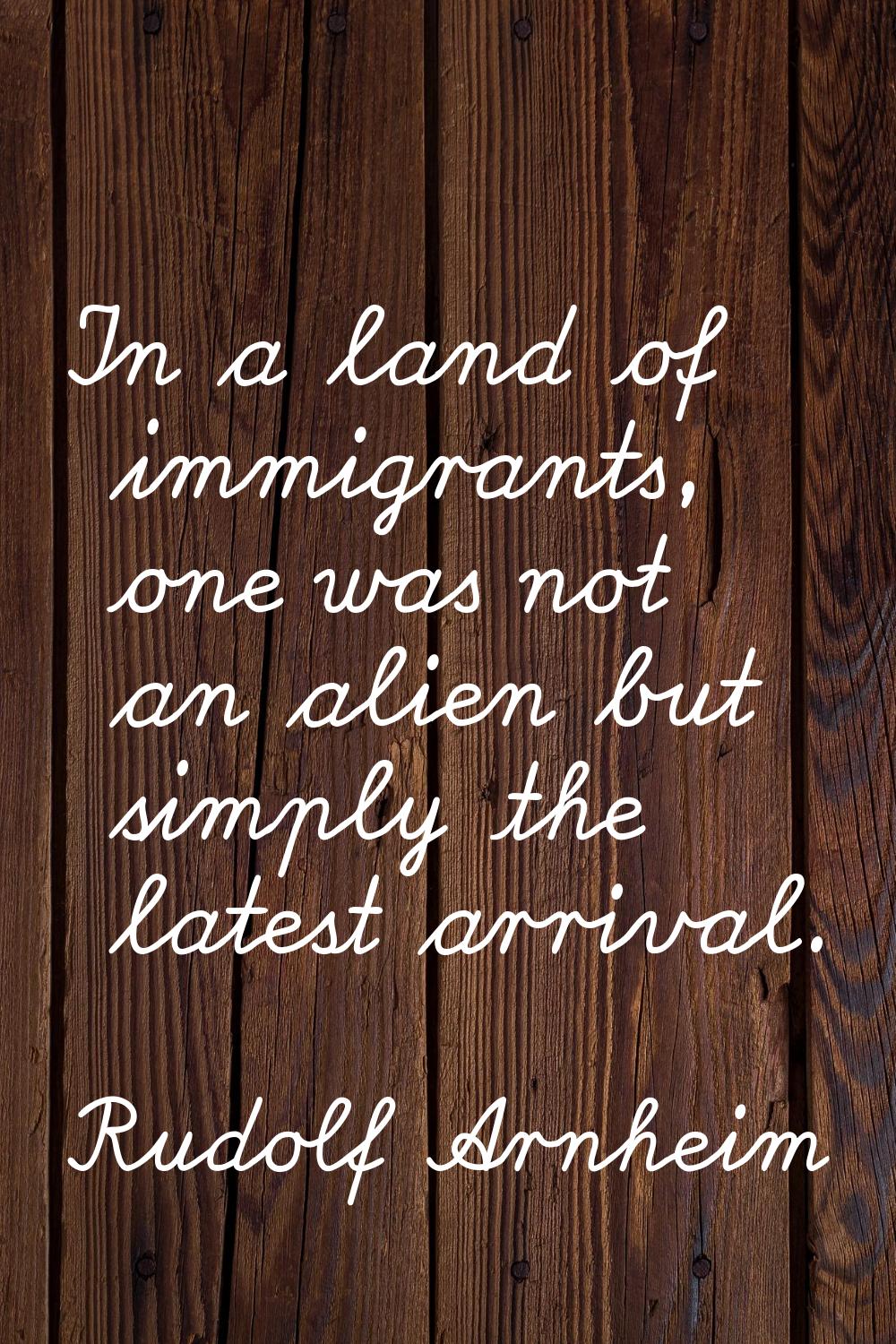In a land of immigrants, one was not an alien but simply the latest arrival.