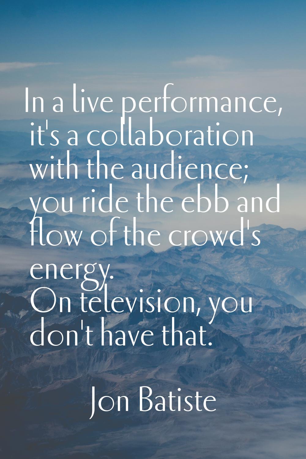 In a live performance, it's a collaboration with the audience; you ride the ebb and flow of the cro