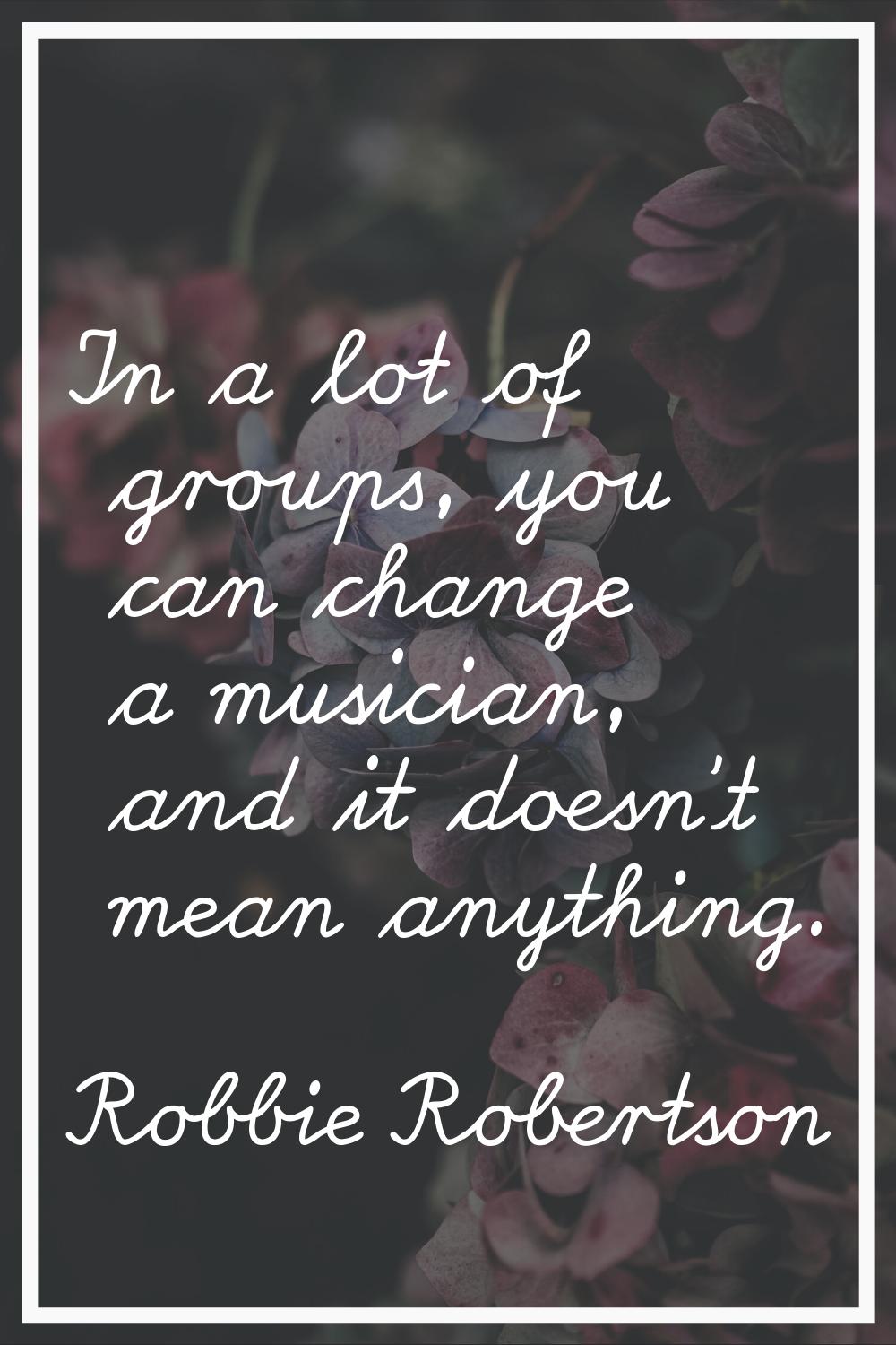 In a lot of groups, you can change a musician, and it doesn't mean anything.