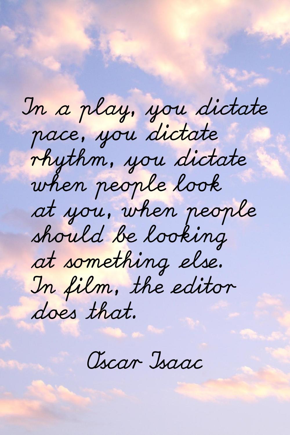 In a play, you dictate pace, you dictate rhythm, you dictate when people look at you, when people s