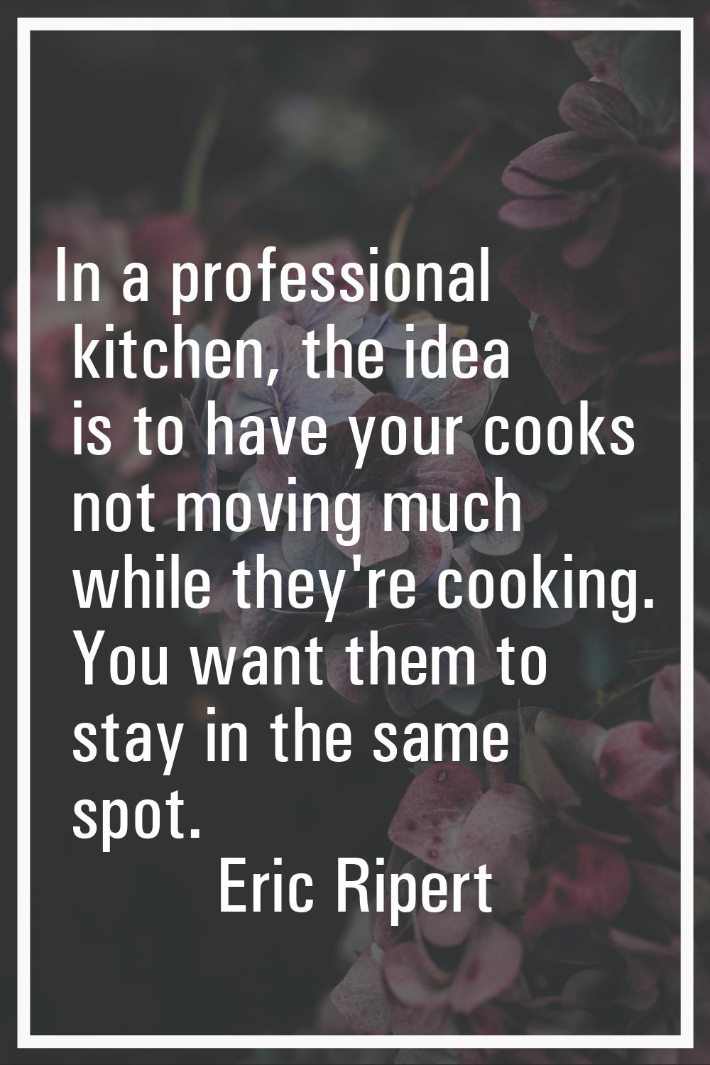 In a professional kitchen, the idea is to have your cooks not moving much while they're cooking. Yo