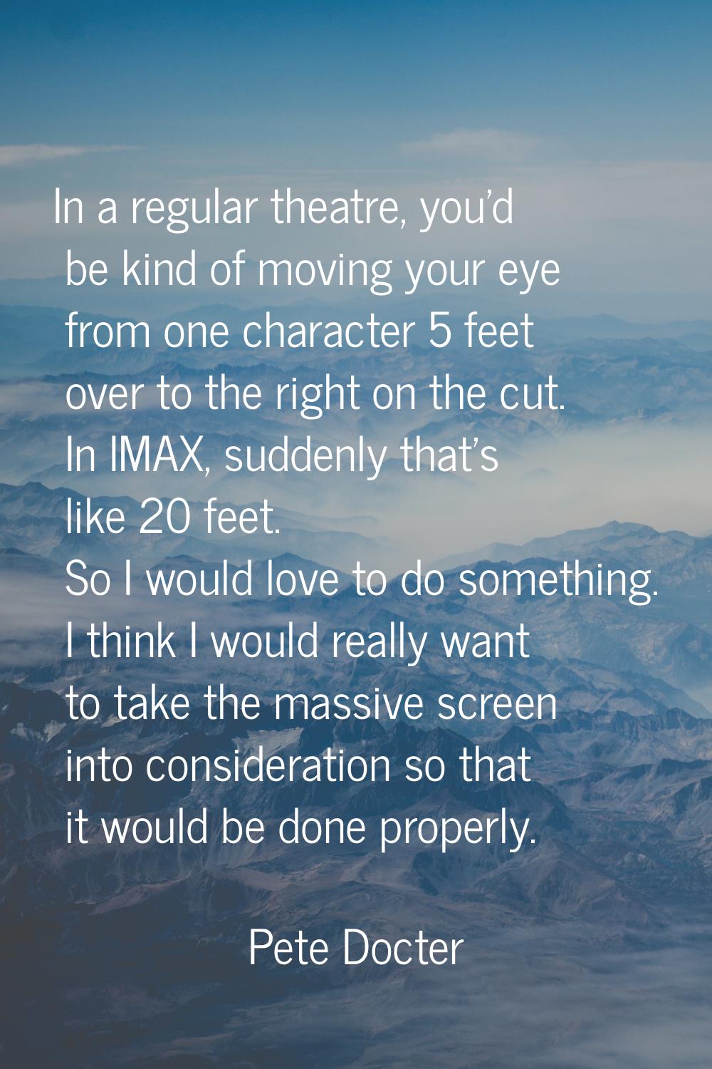 In a regular theatre, you'd be kind of moving your eye from one character 5 feet over to the right 