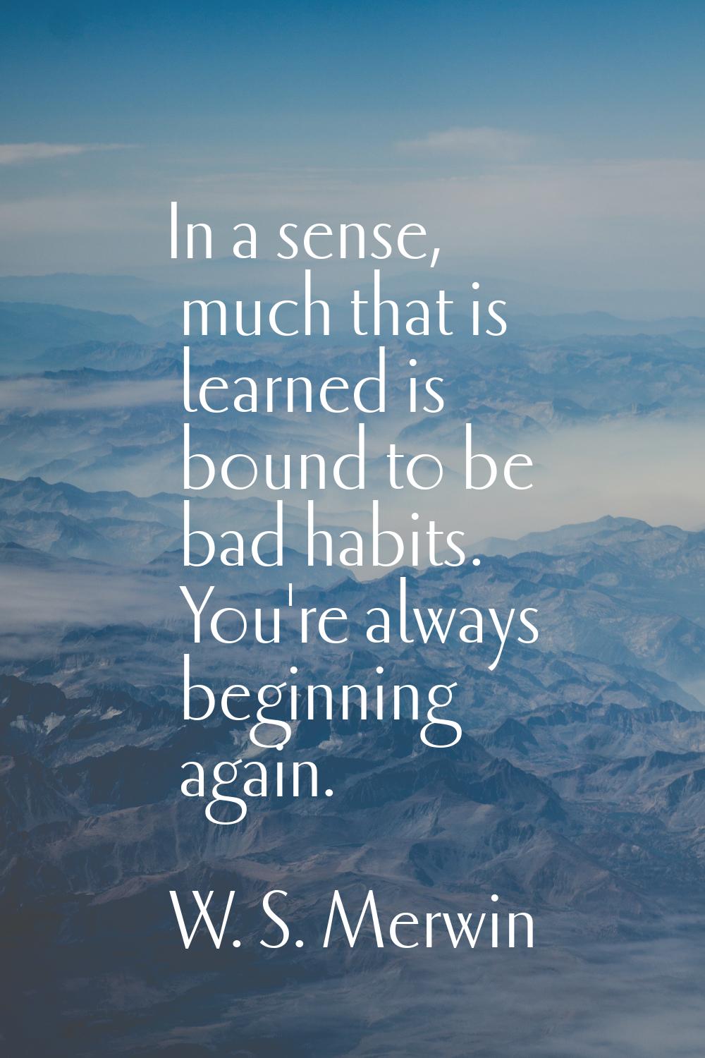 In a sense, much that is learned is bound to be bad habits. You're always beginning again.
