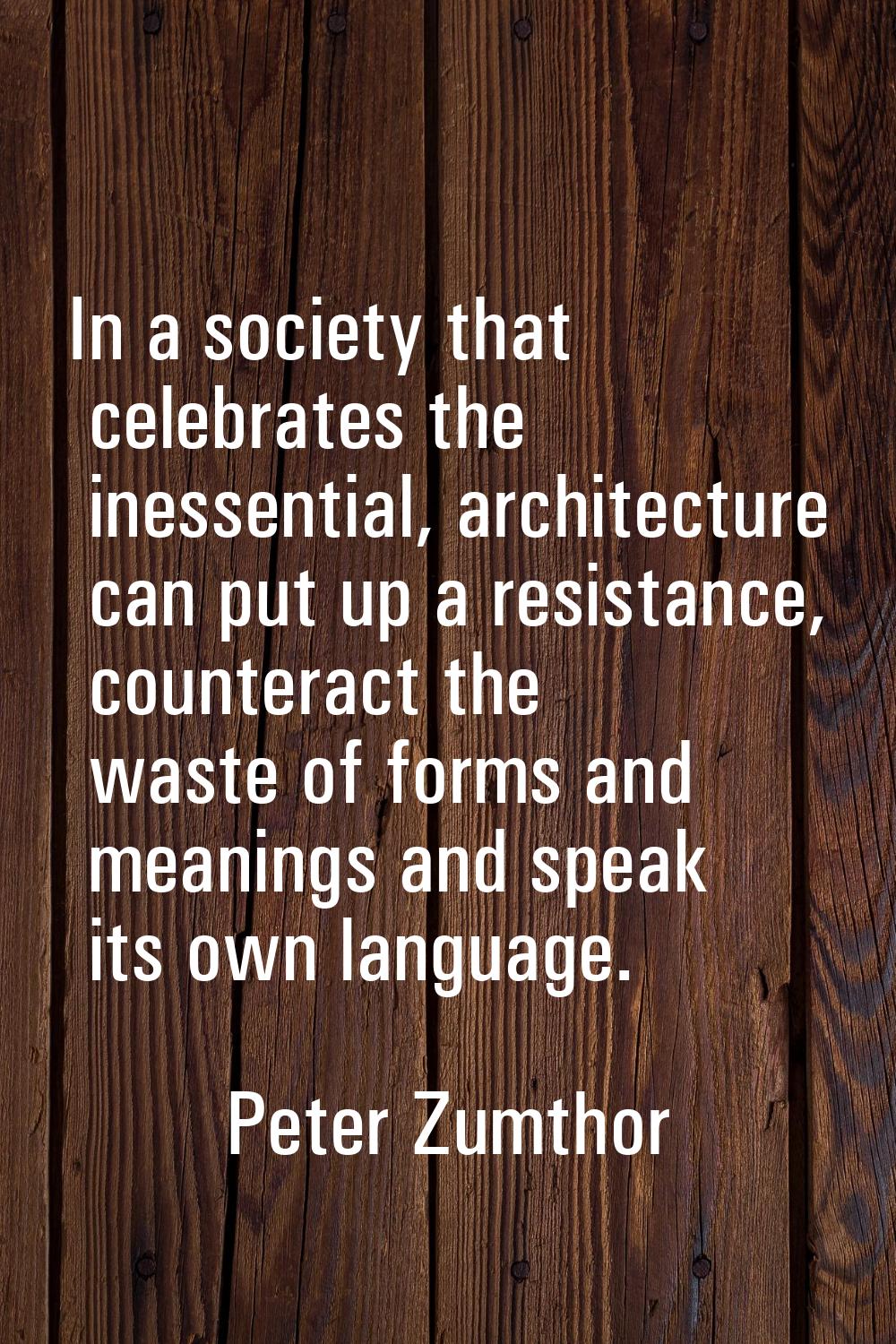 In a society that celebrates the inessential, architecture can put up a resistance, counteract the 