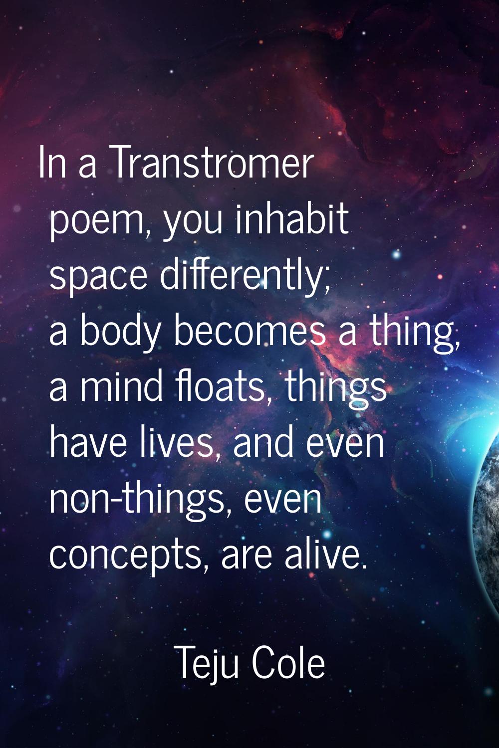 In a Transtromer poem, you inhabit space differently; a body becomes a thing, a mind floats, things