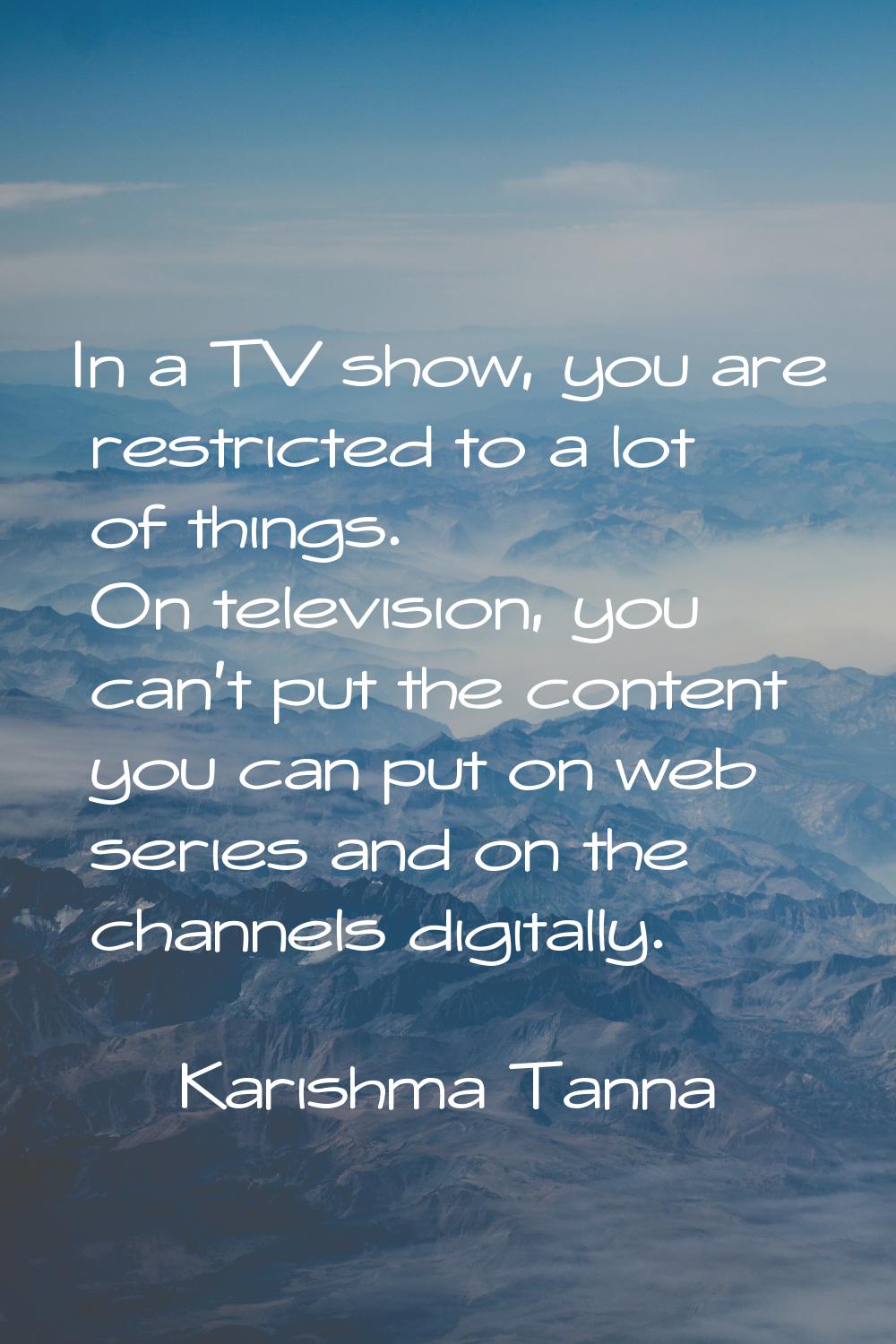 In a TV show, you are restricted to a lot of things. On television, you can't put the content you c